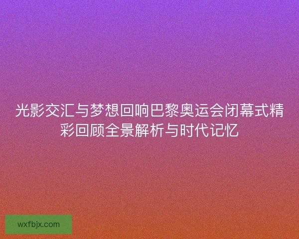 光影交汇与梦想回响巴黎奥运会闭幕式精彩回顾全景解析与时代记忆