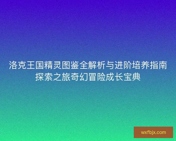 洛克王国精灵图鉴全解析与进阶培养指南探索之旅奇幻冒险成长宝典