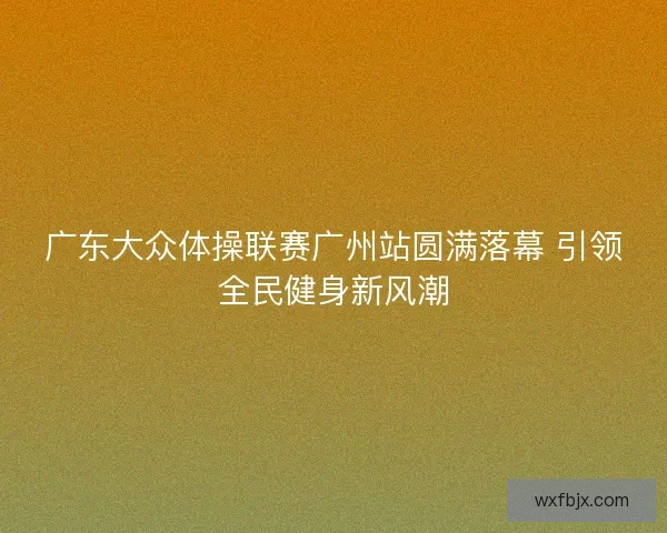 广东大众体操联赛广州站圆满落幕 引领全民健身新风潮