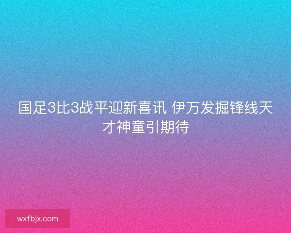 国足3比3战平迎新喜讯 伊万发掘锋线天才神童引期待