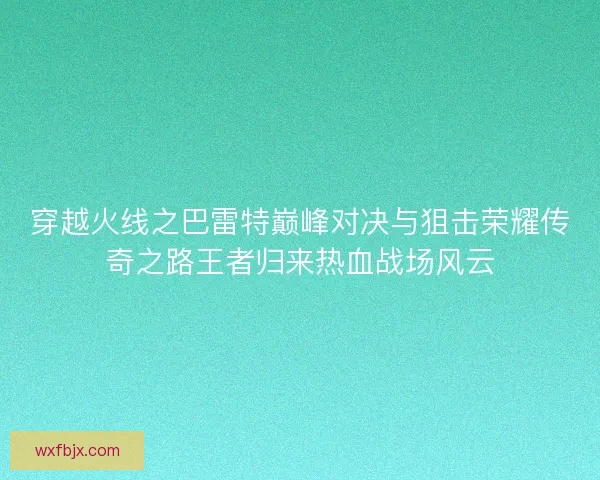 穿越火线之巴雷特巅峰对决与狙击荣耀传奇之路王者归来热血战场风云
