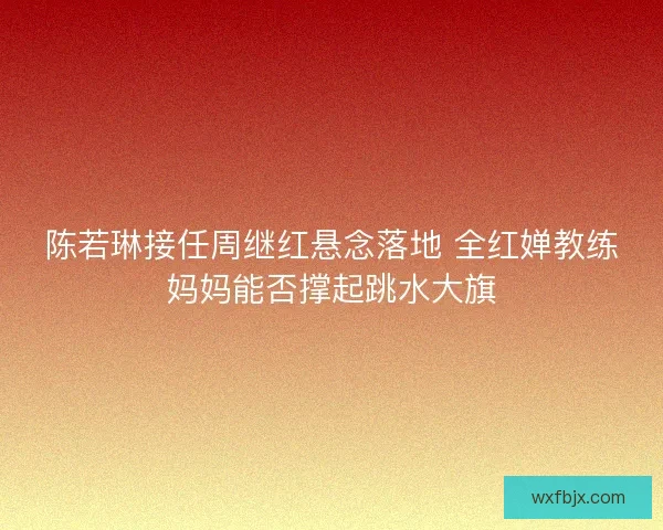 陈若琳接任周继红悬念落地 全红婵教练妈妈能否撑起跳水大旗