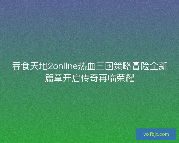 吞食天地2online热血三国策略冒险全新篇章开启传奇再临荣耀