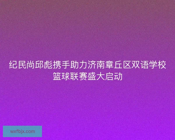 纪民尚邱彪携手助力济南章丘区双语学校篮球联赛盛大启动