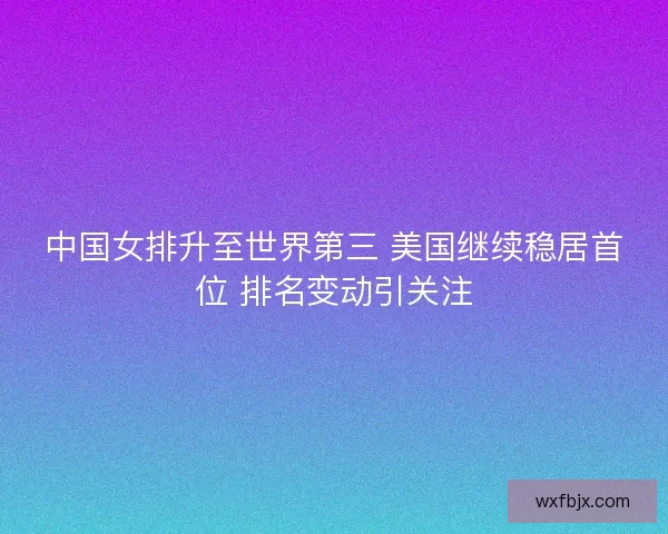 中国女排升至世界第三 美国继续稳居首位 排名变动引关注