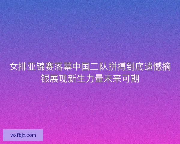 女排亚锦赛落幕中国二队拼搏到底遗憾摘银展现新生力量未来可期
