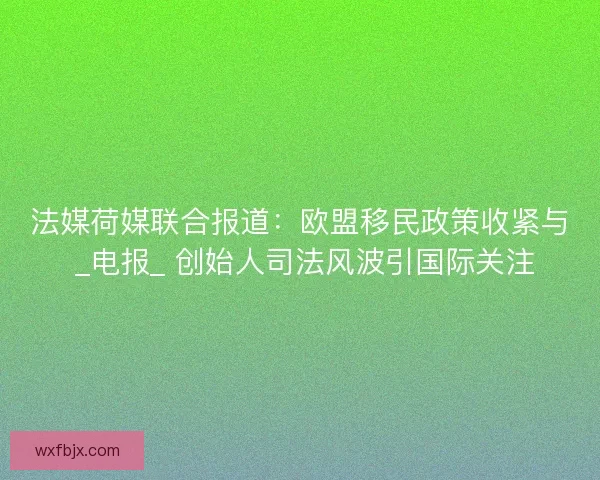 法媒荷媒联合报道：欧盟移民政策收紧与 _电报_ 创始人司法风波引国际关注