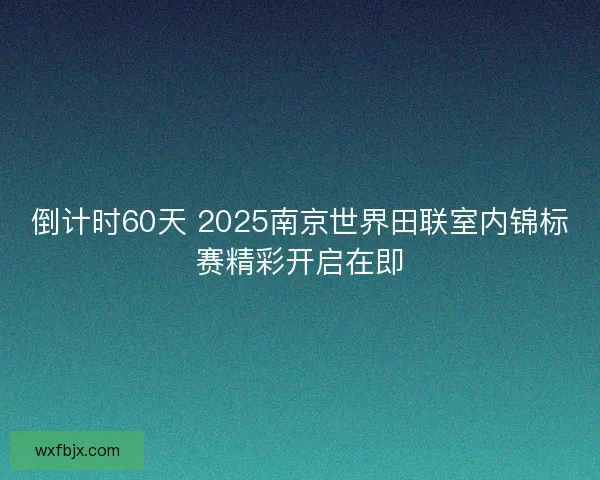 倒计时60天 2025南京世界田联室内锦标赛精彩开启在即