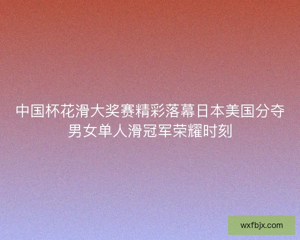 中国杯花滑大奖赛精彩落幕日本美国分夺男女单人滑冠军荣耀时刻