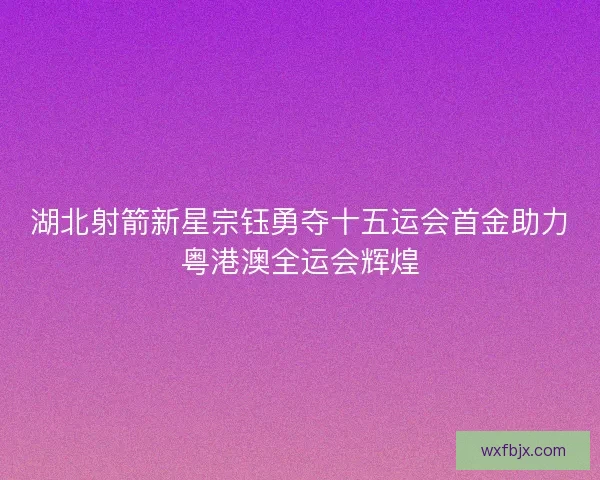 湖北射箭新星宗钰勇夺十五运会首金助力粤港澳全运会辉煌