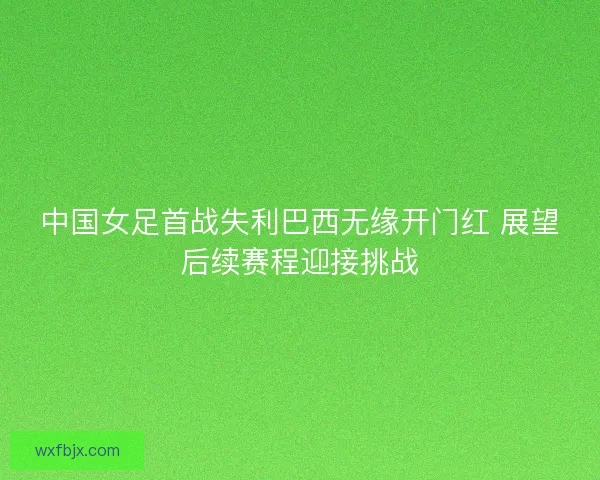 中国女足首战失利巴西无缘开门红 展望后续赛程迎接挑战