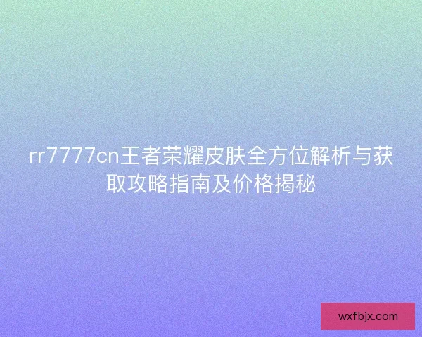 rr7777cn王者荣耀皮肤全方位解析与获取攻略指南及价格揭秘
