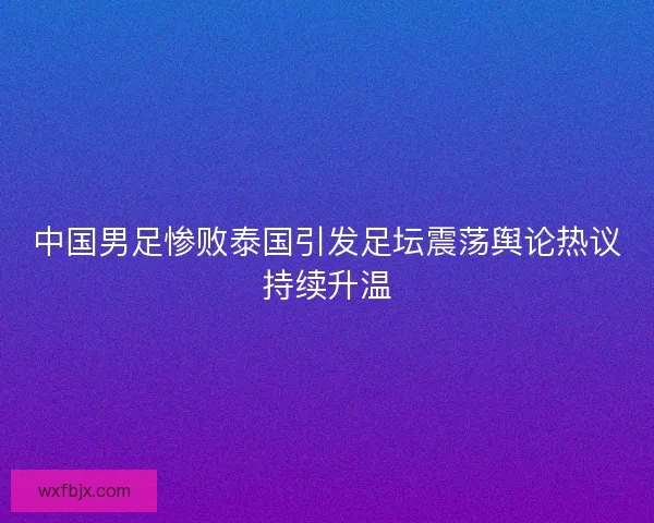 中国男足惨败泰国引发足坛震荡舆论热议持续升温