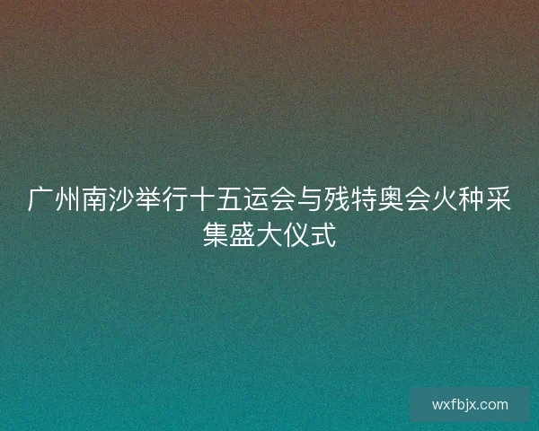 广州南沙举行十五运会与残特奥会火种采集盛大仪式